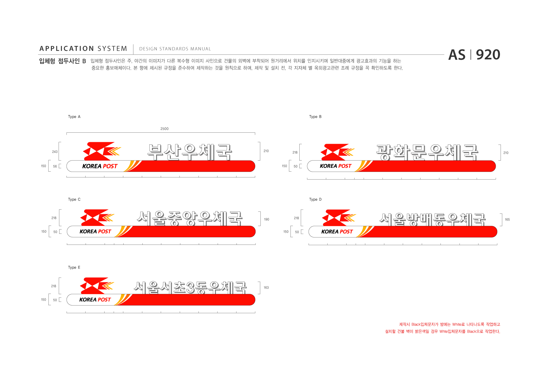 APPLICATION SYSTEM 입체형 점두사인 B  DESIGN STANDARDS MANUAL  입체형 점두사인은 주, 야간의 이미지가 다른 복수형 이미지 사인으로 건물의 외벽에 부착되어 원거리에서 위치를 인지시키며 일반대중에게 광고효과의 기능을 하는 중요한 홍보매체이다. 본 항에 제시된 규정을 준수하여 제작하는 것을 원칙으로 하며, 제작 및 설치 전, 각 지자체 별 옥외광고관련 조례 규정을 꼭 확인하도록 한다.  AS I 920  Type A 2500  Type B  243  210  218  210  150  56  150  50  Type C  Type D  218  190 150  218  165  150  50  50  Type E  218  163  150  50  제작시 Black입체문자가 밤에는 White로 나타나도록 작업하고 설치할 건불 벽이 밝은색일 경우 Whte입체문자를 Black으로 작업한다.